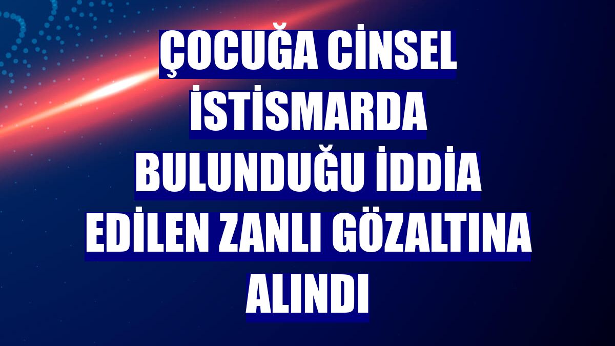 Çocuğa cinsel istismarda bulunduğu iddia edilen zanlı gözaltına alındı