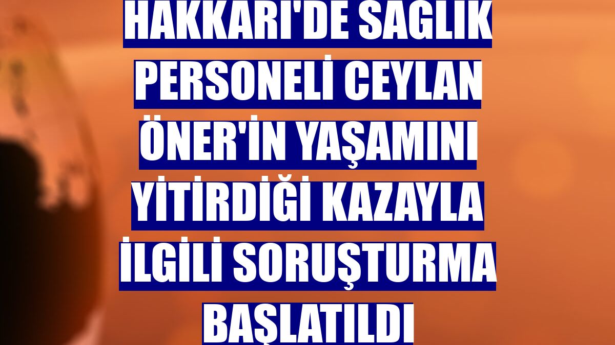 Hakkari'de sağlık personeli Ceylan Öner'in yaşamını yitirdiği kazayla ilgili soruşturma başlatıldı