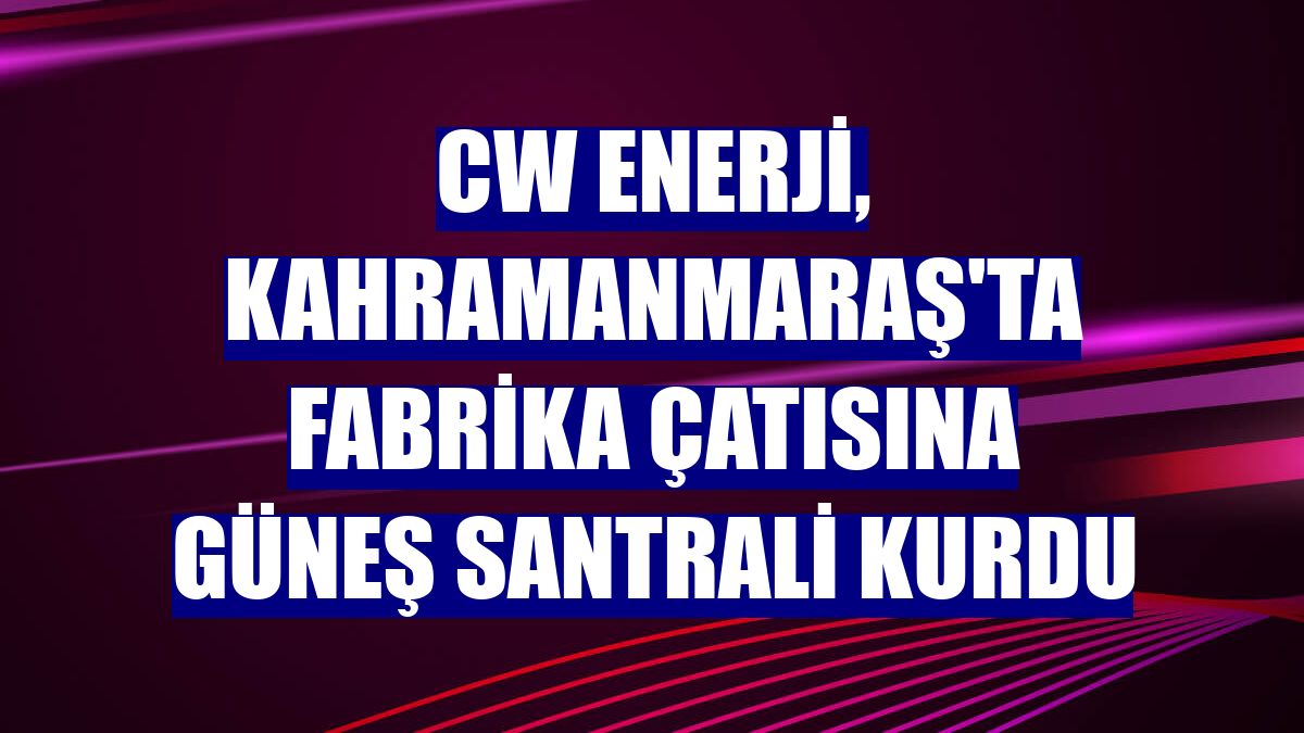 CW Enerji, Kahramanmaraş'ta fabrika çatısına güneş santrali kurdu