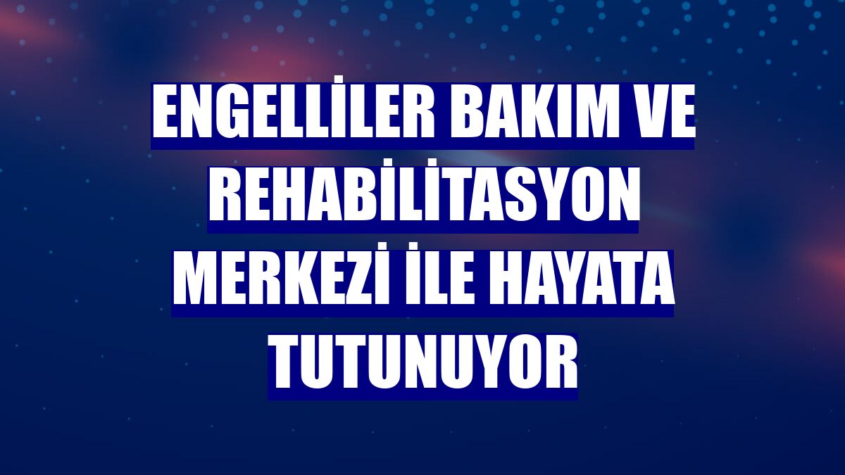 Engelliler bakım ve rehabilitasyon merkezi ile hayata tutunuyor