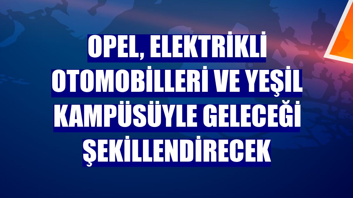 Opel, elektrikli otomobilleri ve yeşil kampüsüyle geleceği şekillendirecek
