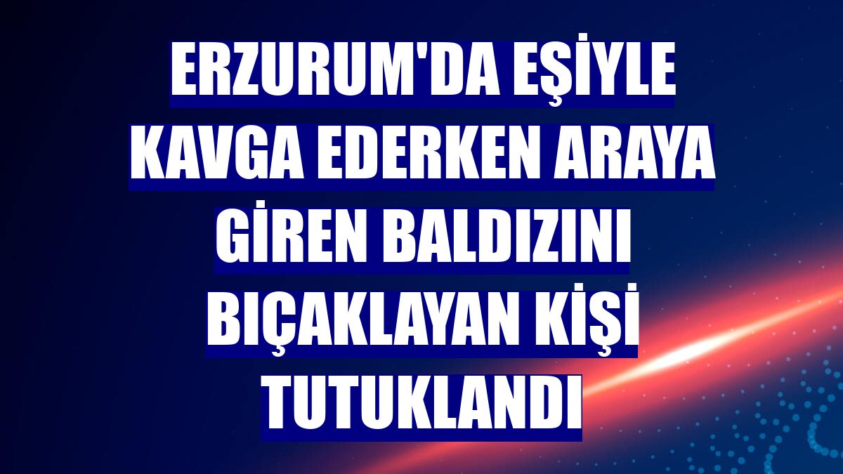Erzurum'da eşiyle kavga ederken araya giren baldızını bıçaklayan kişi tutuklandı