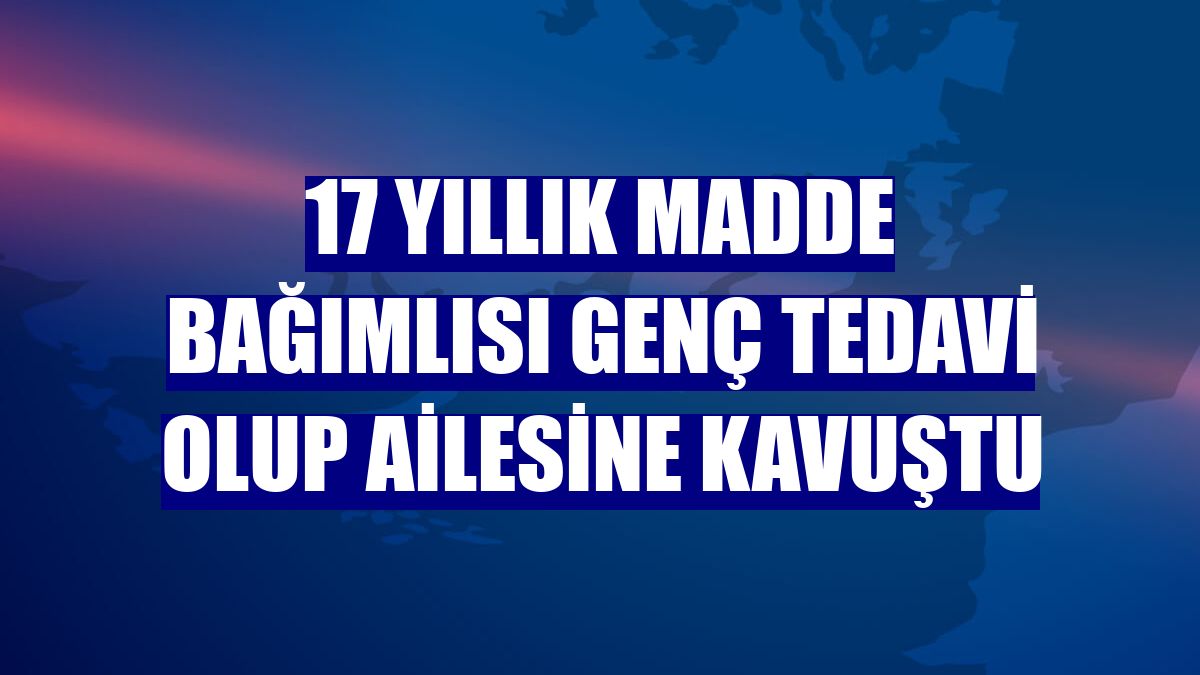 17 yıllık madde bağımlısı genç tedavi olup ailesine kavuştu