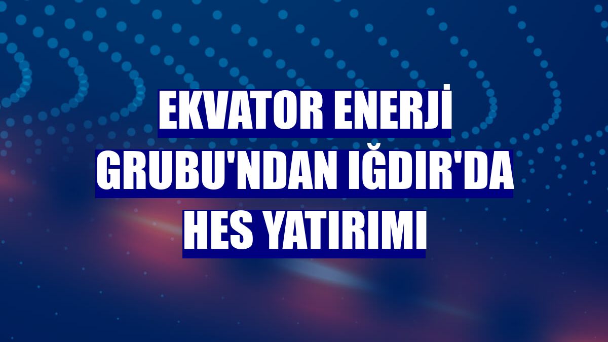 Ekvator Enerji Grubu'ndan Iğdır'da HES yatırımı