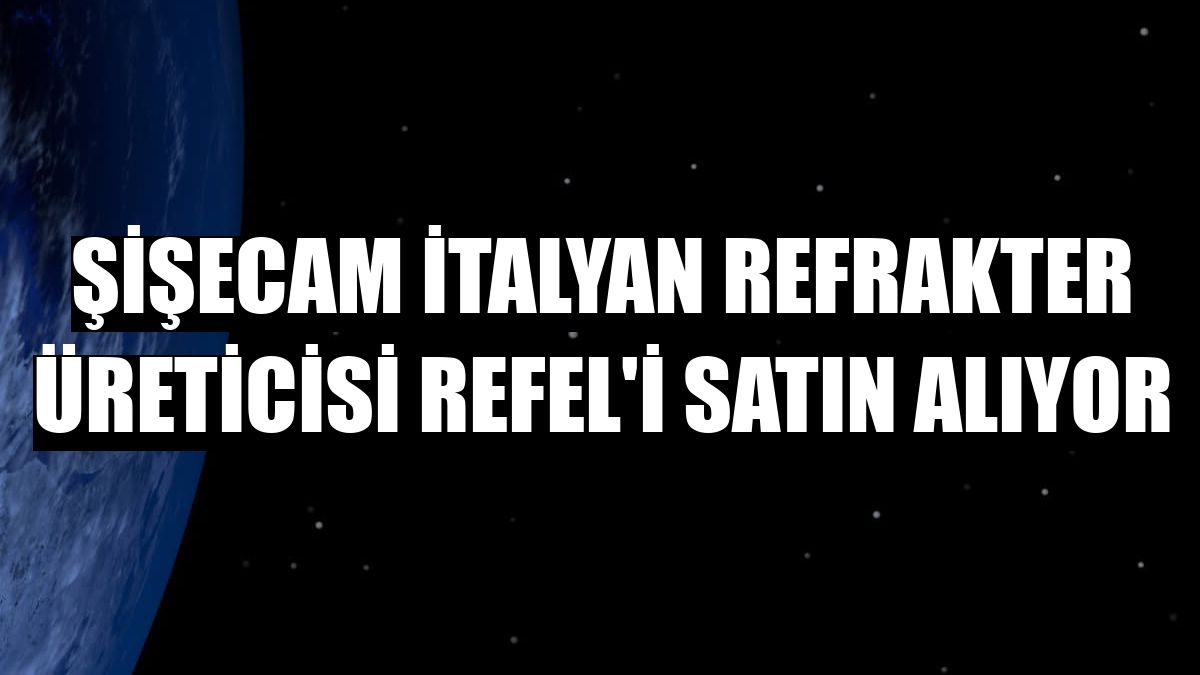 Şişecam İtalyan refrakter üreticisi Refel'i satın alıyor