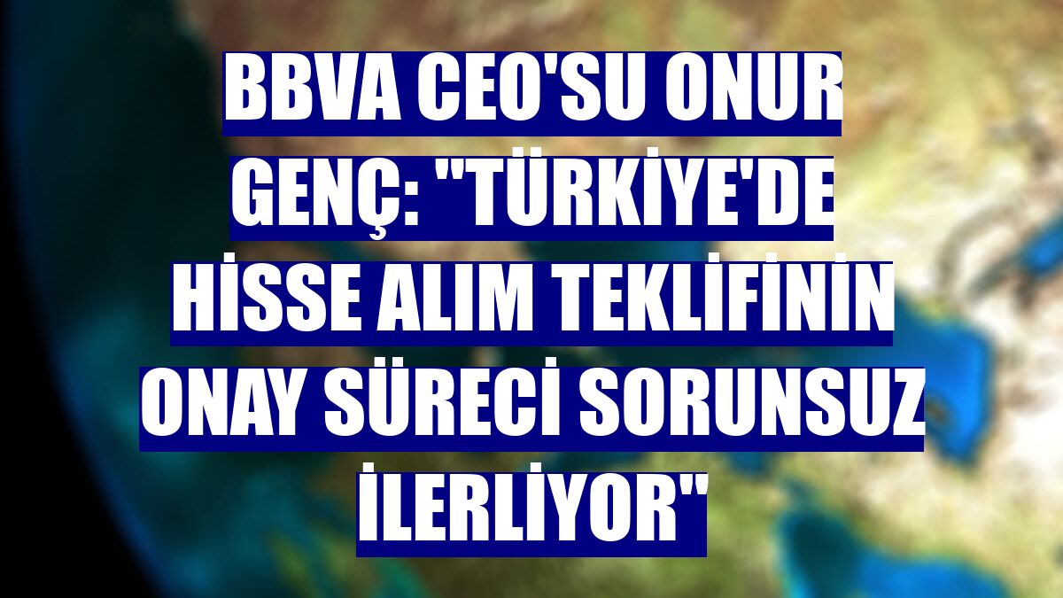 BBVA CEO'su Onur Genç: "Türkiye'de hisse alım teklifinin onay süreci sorunsuz ilerliyor"