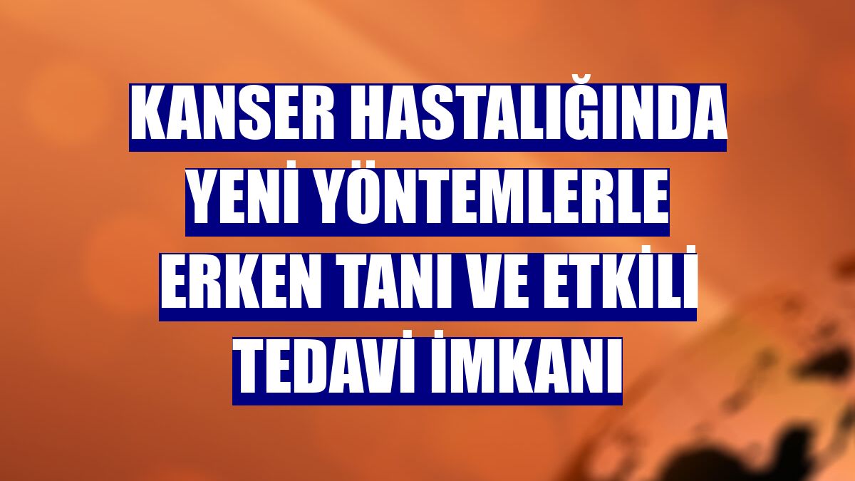 Kanser hastalığında yeni yöntemlerle erken tanı ve etkili tedavi imkanı