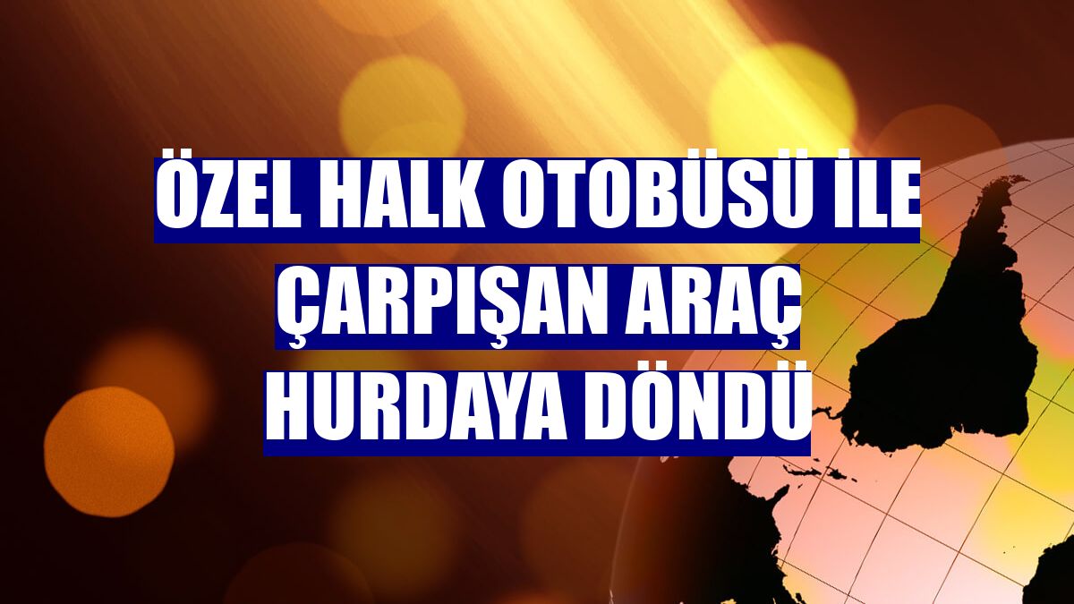 Özel halk otobüsü ile çarpışan araç hurdaya döndü