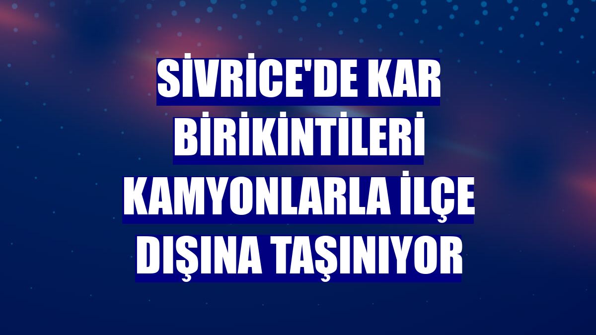 Sivrice'de kar birikintileri kamyonlarla ilçe dışına taşınıyor