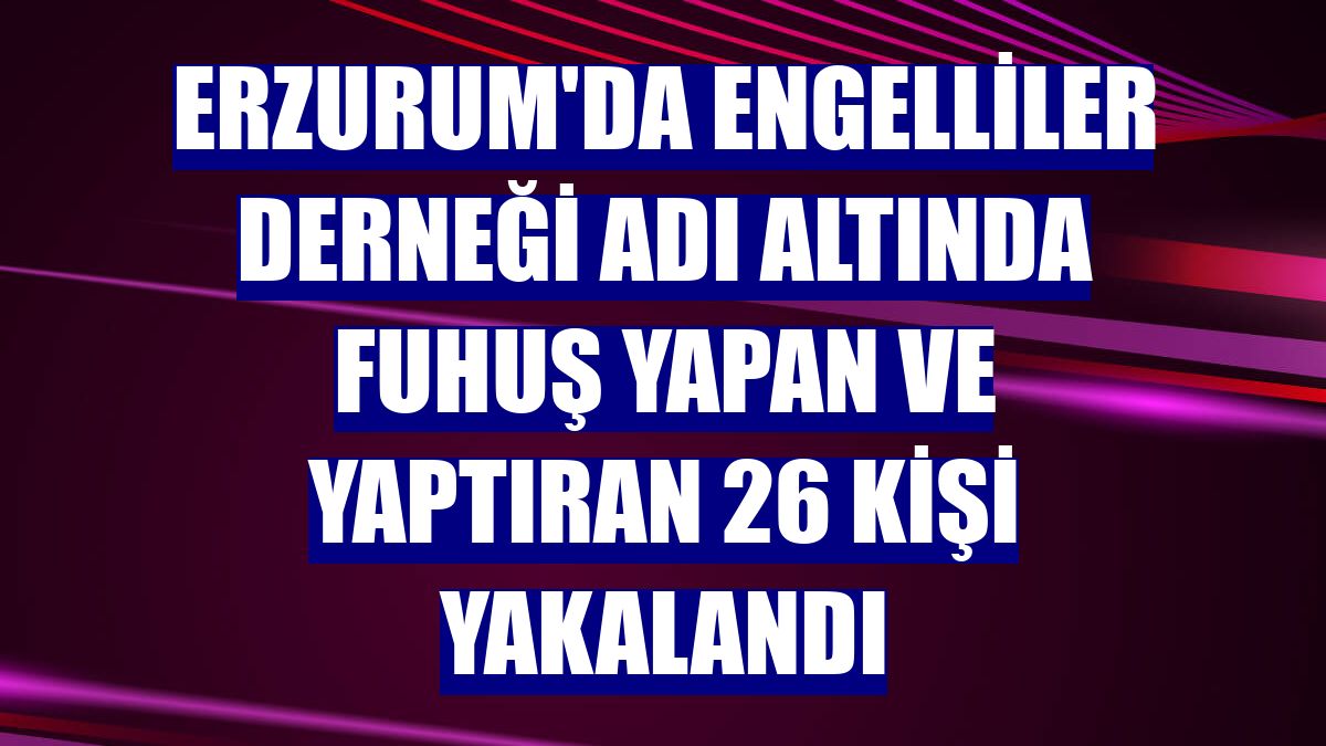 Erzurum'da engelliler derneği adı altında fuhuş yapan ve yaptıran 26 kişi yakalandı
