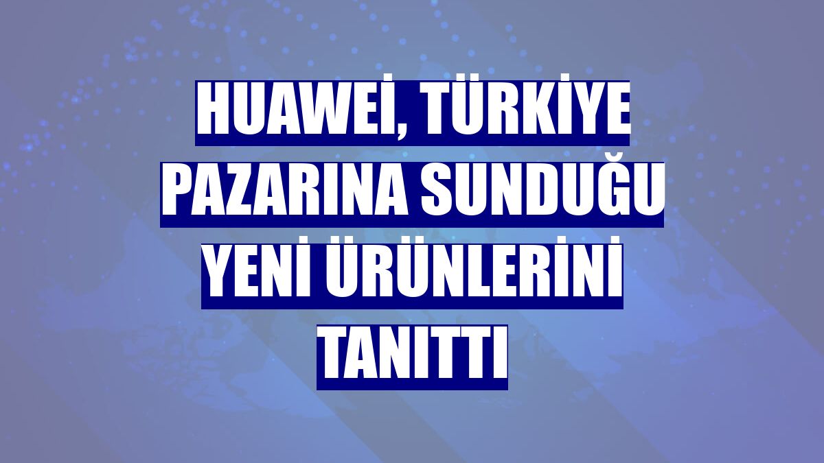 Huawei, Türkiye pazarına sunduğu yeni ürünlerini tanıttı