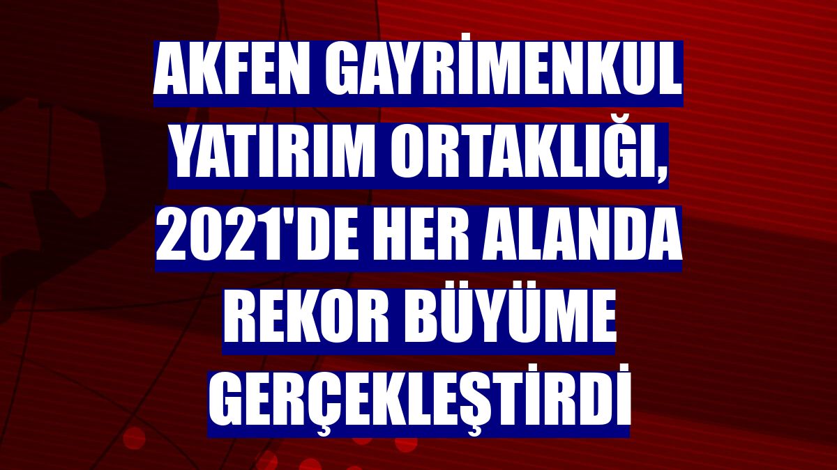 Akfen Gayrimenkul Yatırım Ortaklığı, 2021'de her alanda rekor büyüme gerçekleştirdi