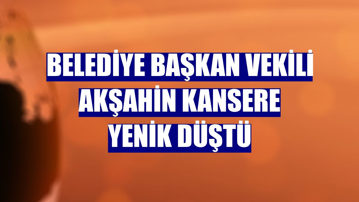 Belediye Başkan Vekili Akşahin kansere yenik düştü