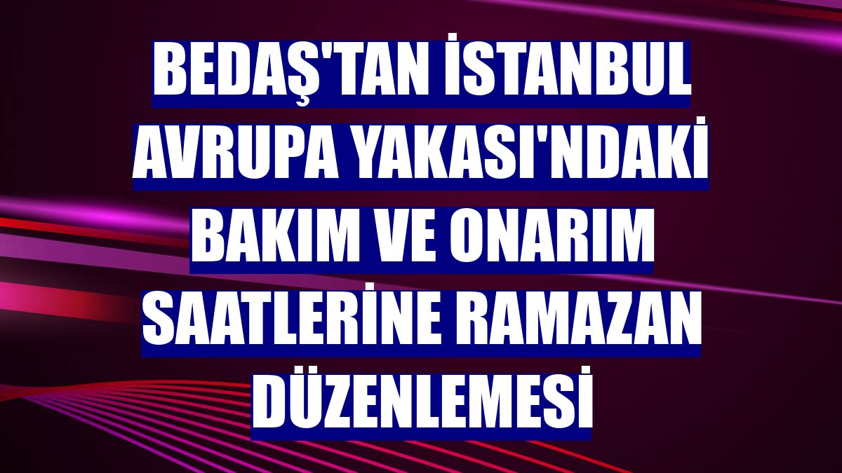 BEDAŞ'tan İstanbul Avrupa Yakası'ndaki bakım ve onarım saatlerine Ramazan düzenlemesi