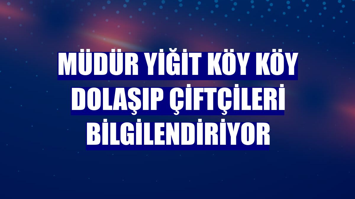 Müdür Yiğit köy köy dolaşıp çiftçileri bilgilendiriyor