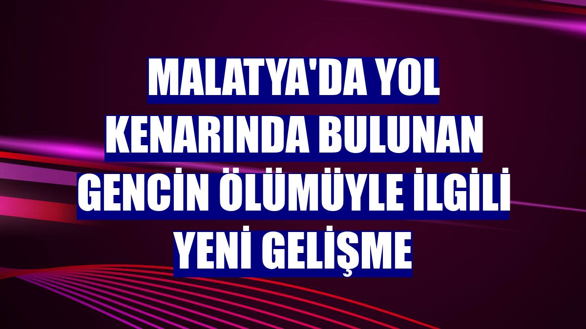 Malatya'da yol kenarında bulunan gencin ölümüyle ilgili yeni gelişme