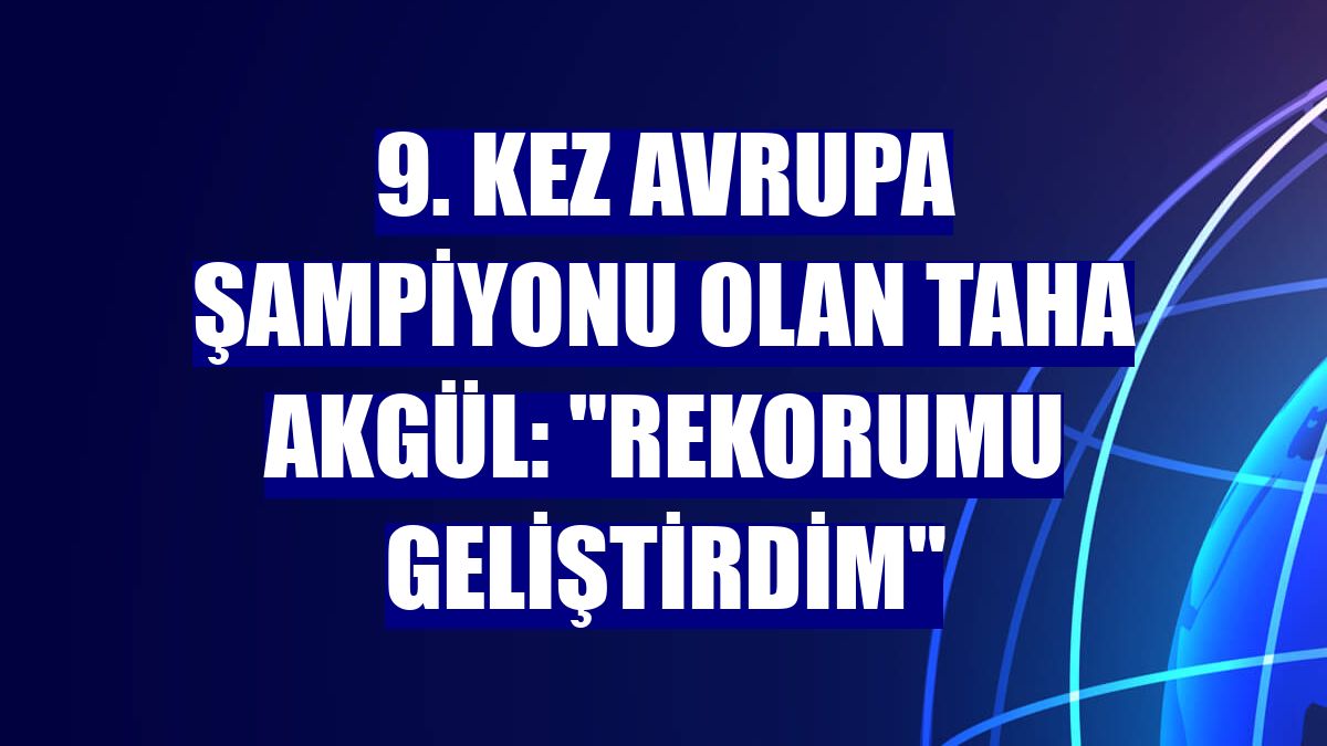 9. kez Avrupa şampiyonu olan Taha Akgül: "Rekorumu geliştirdim"