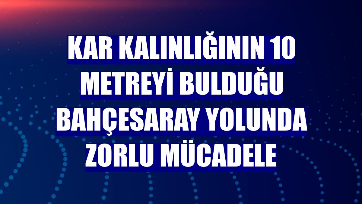 Kar kalınlığının 10 metreyi bulduğu Bahçesaray yolunda zorlu mücadele