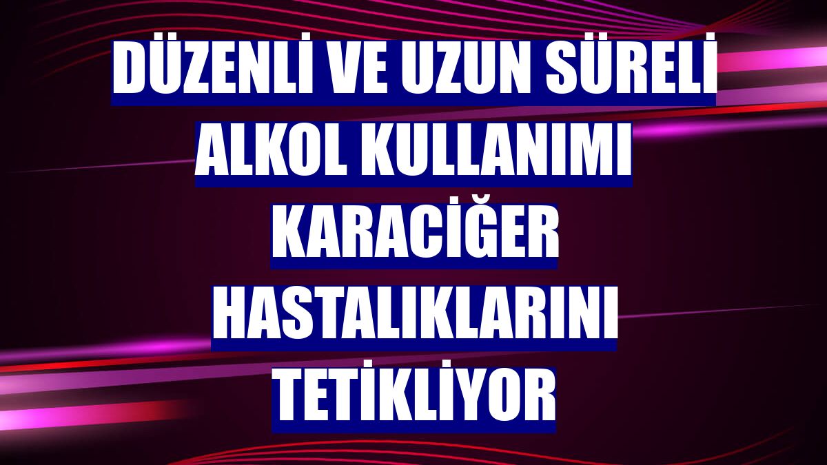 Düzenli ve uzun süreli alkol kullanımı karaciğer hastalıklarını tetikliyor