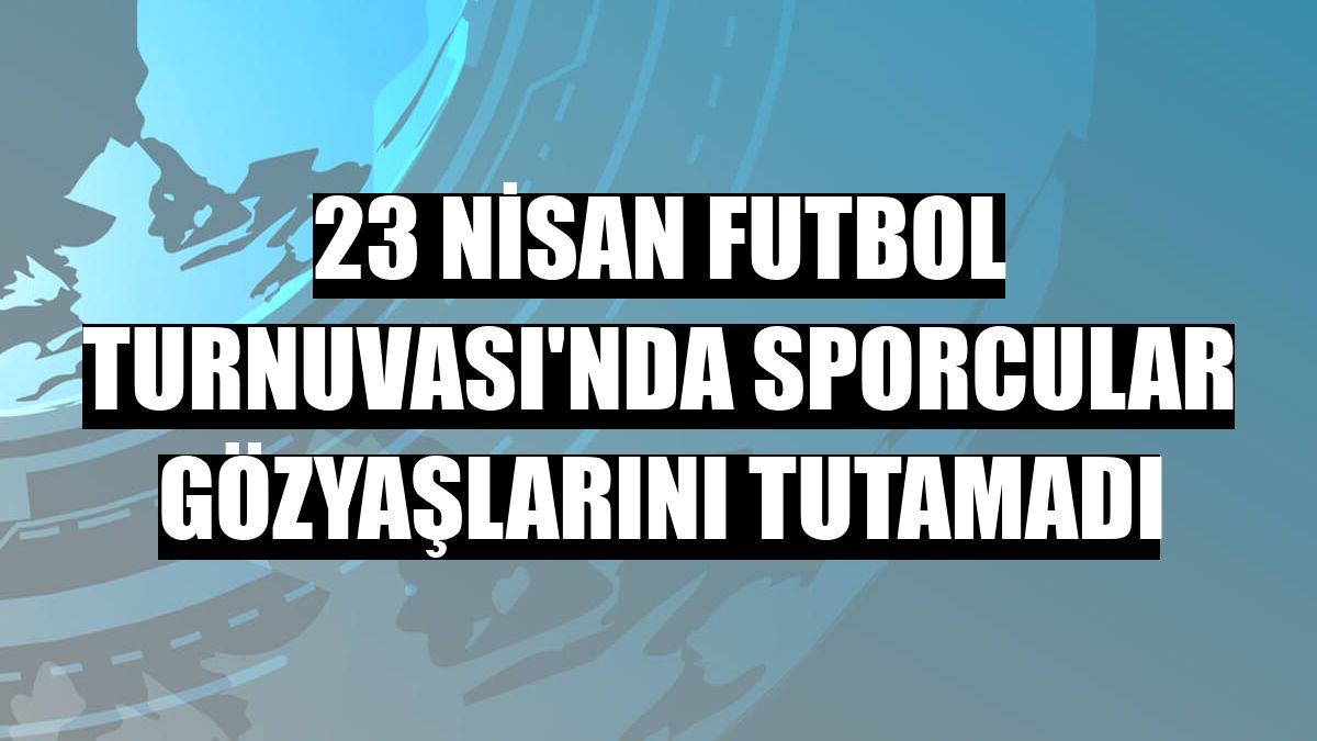 23 Nisan Futbol Turnuvası'nda sporcular gözyaşlarını tutamadı