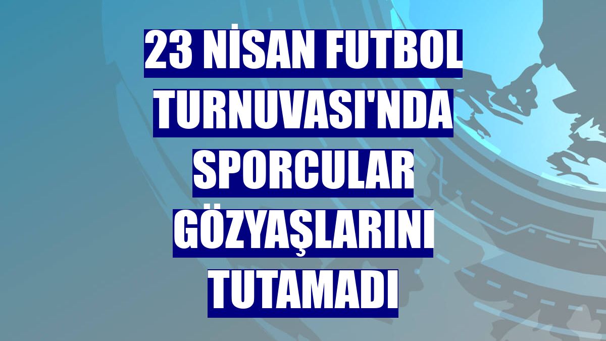 23 Nisan Futbol Turnuvası'nda sporcular gözyaşlarını tutamadı