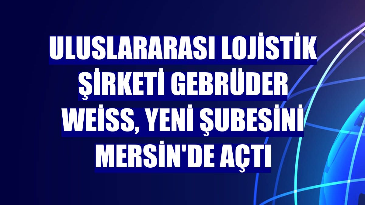 Uluslararası lojistik şirketi Gebrüder Weiss, yeni şubesini Mersin'de açtı