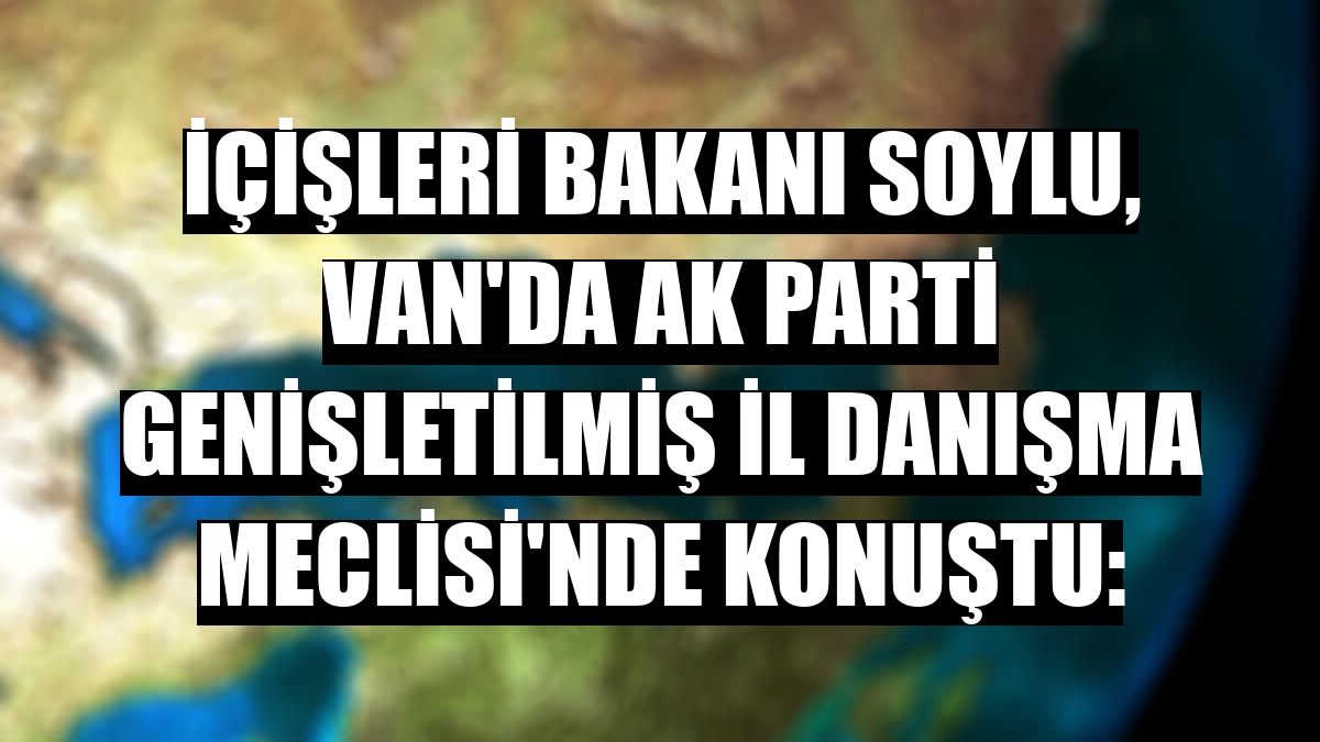 İçişleri Bakanı Soylu, Van'da AK Parti Genişletilmiş İl Danışma Meclisi'nde konuştu: