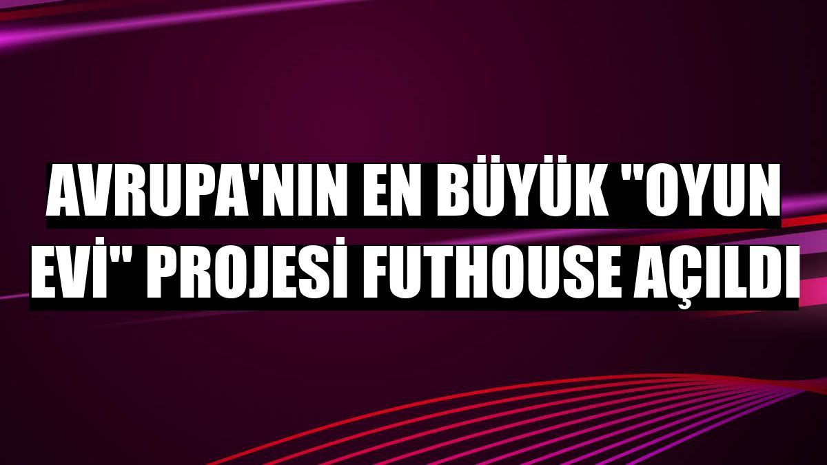 Avrupa'nın en büyük 'oyun evi' projesi FUTHOUSE açıldı