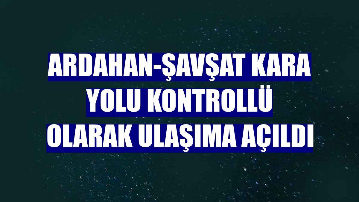 Ardahan-Şavşat kara yolu kontrollü olarak ulaşıma açıldı
