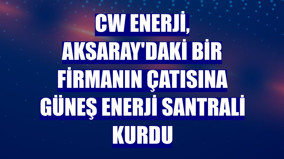 CW Enerji, Aksaray'daki bir firmanın çatısına güneş enerji santrali kurdu
