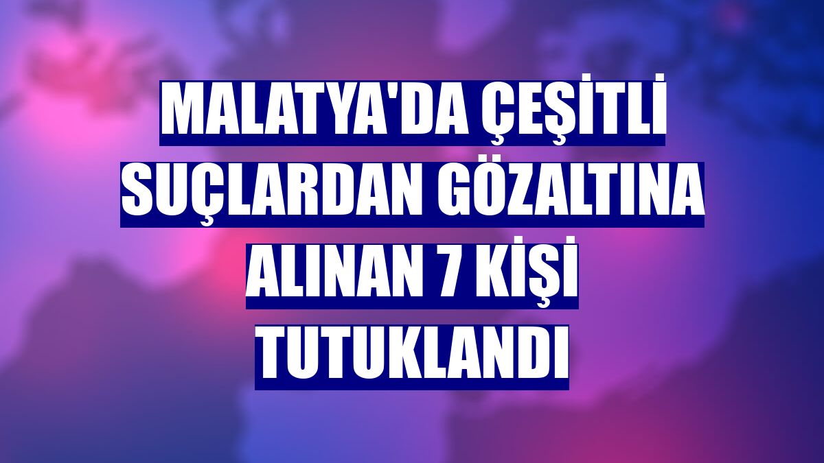 Malatya'da çeşitli suçlardan gözaltına alınan 7 kişi tutuklandı