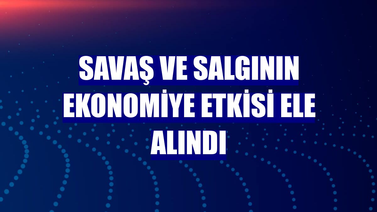 Savaş ve salgının ekonomiye etkisi ele alındı