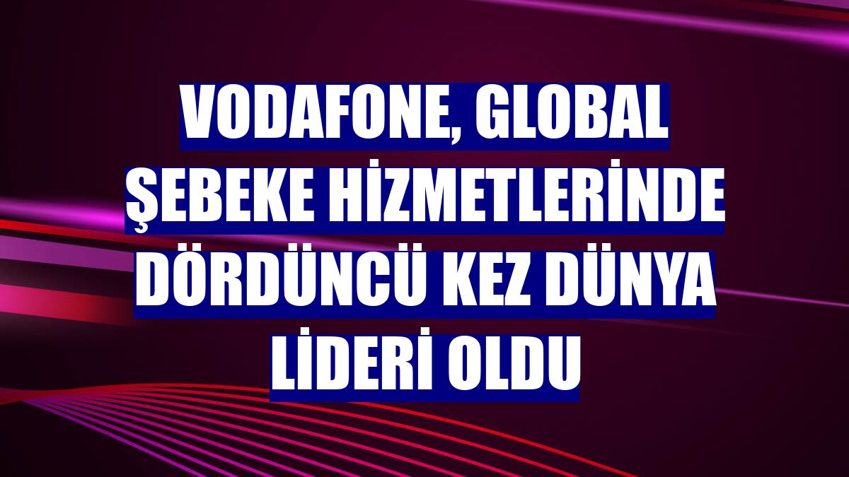 Vodafone, global şebeke hizmetlerinde dördüncü kez dünya lideri oldu
