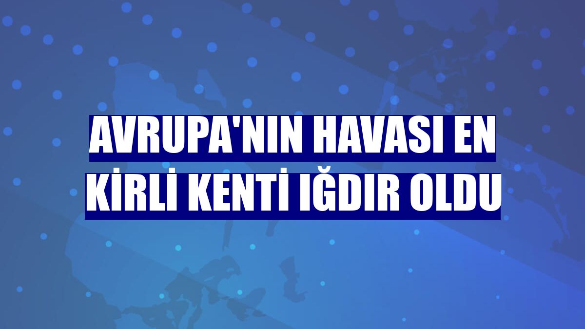 Avrupa'nın havası en kirli kenti Iğdır oldu