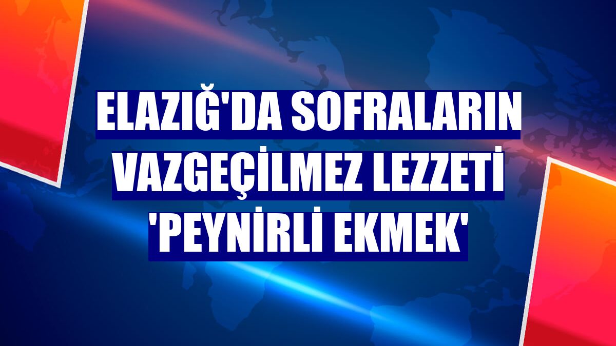 Elazığ'da sofraların vazgeçilmez lezzeti 'Peynirli Ekmek'