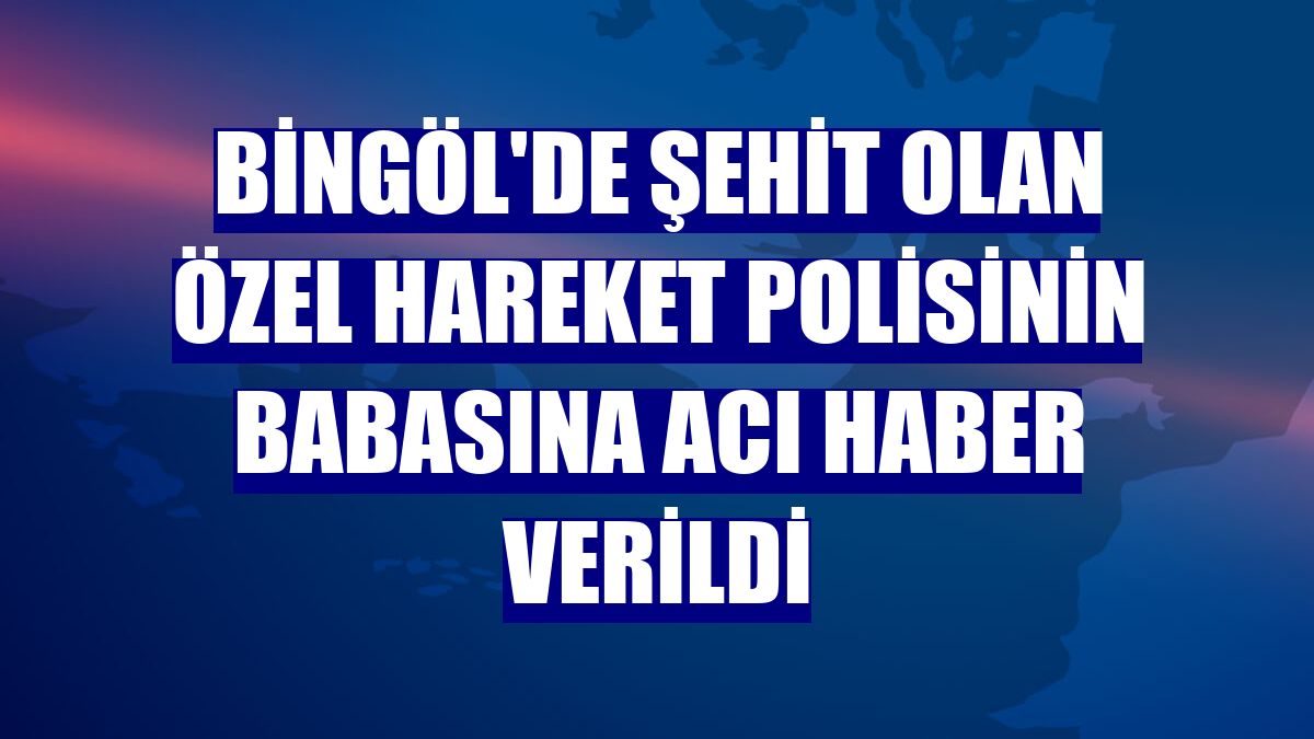 Bingöl'de şehit olan özel hareket polisinin babasına acı haber verildi