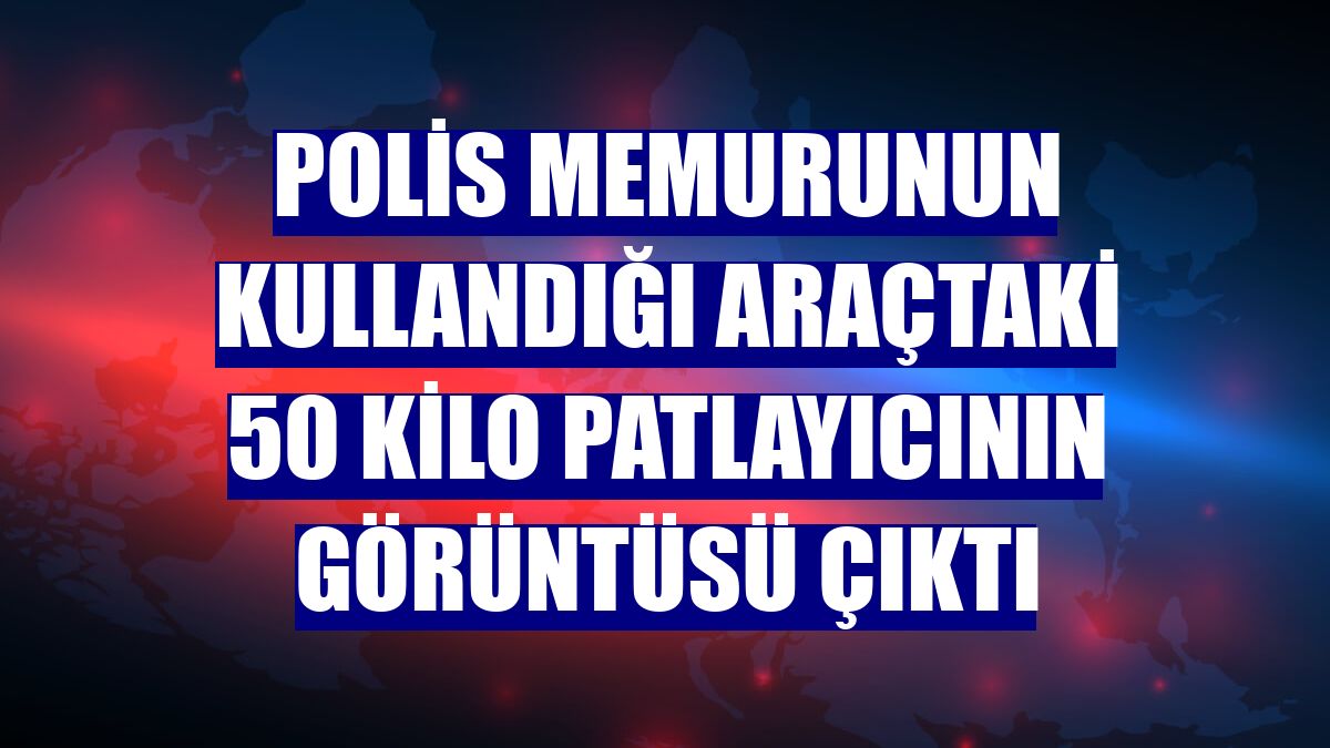 Polis memurunun kullandığı araçtaki 50 kilo patlayıcının görüntüsü çıktı