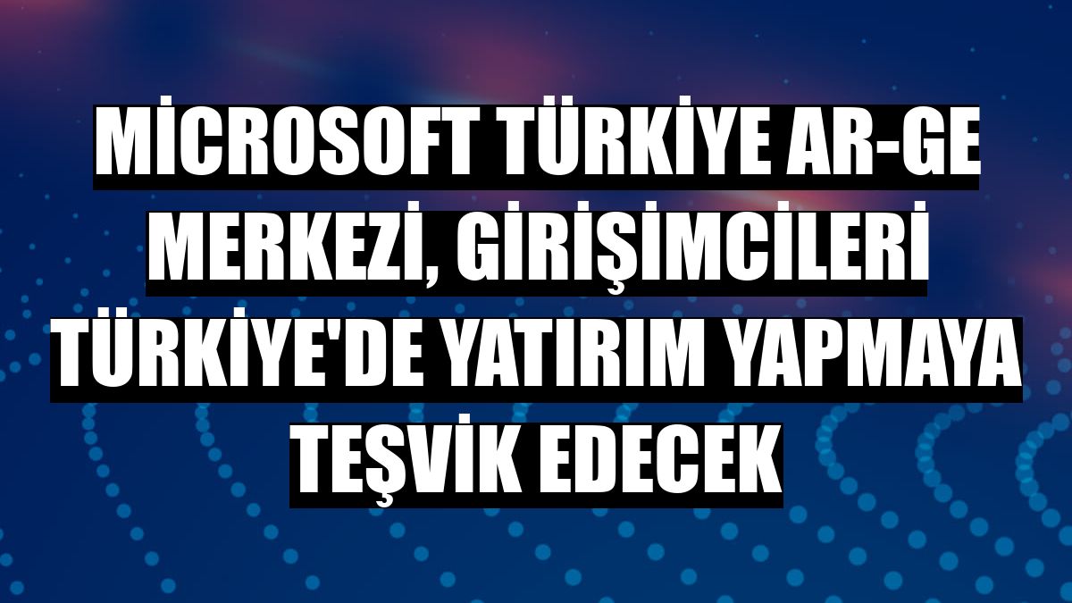 Microsoft Türkiye AR-GE Merkezi, girişimcileri Türkiye'de yatırım yapmaya teşvik edecek