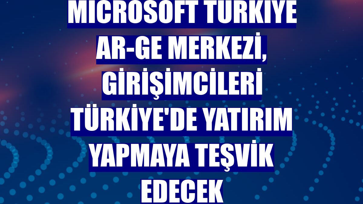 Microsoft Türkiye AR-GE Merkezi, girişimcileri Türkiye'de yatırım yapmaya teşvik edecek