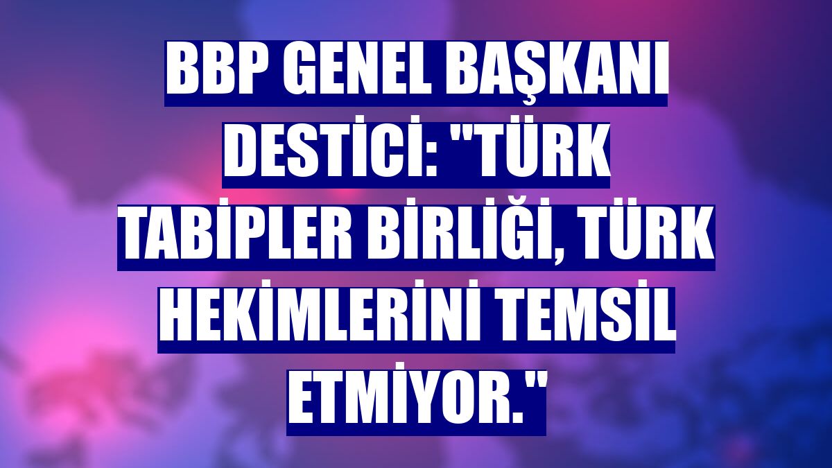BBP Genel Başkanı Destici: "Türk Tabipler Birliği, Türk hekimlerini temsil etmiyor."