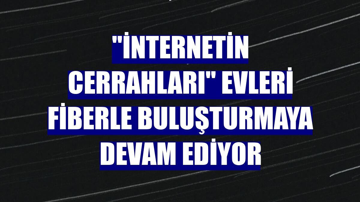 'İnternetin cerrahları' evleri fiberle buluşturmaya devam ediyor