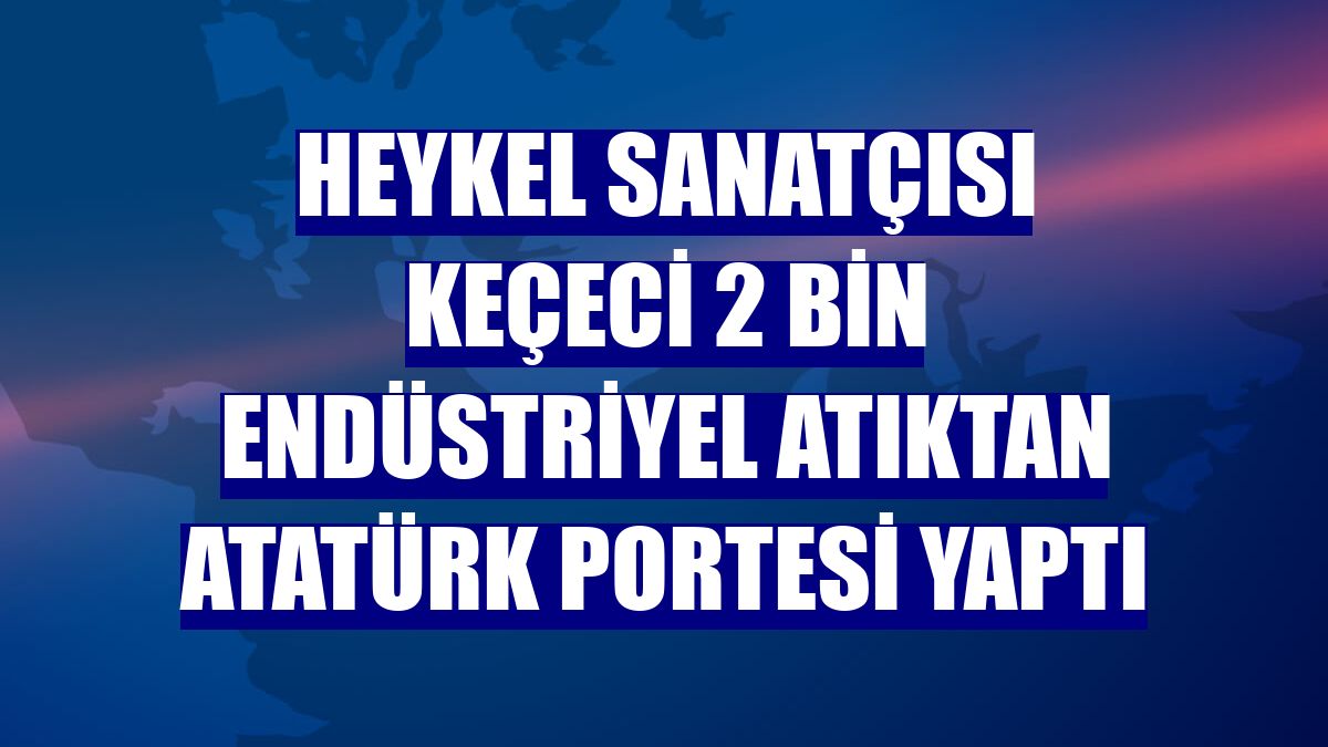 Heykel sanatçısı Keçeci 2 bin endüstriyel atıktan Atatürk portesi yaptı