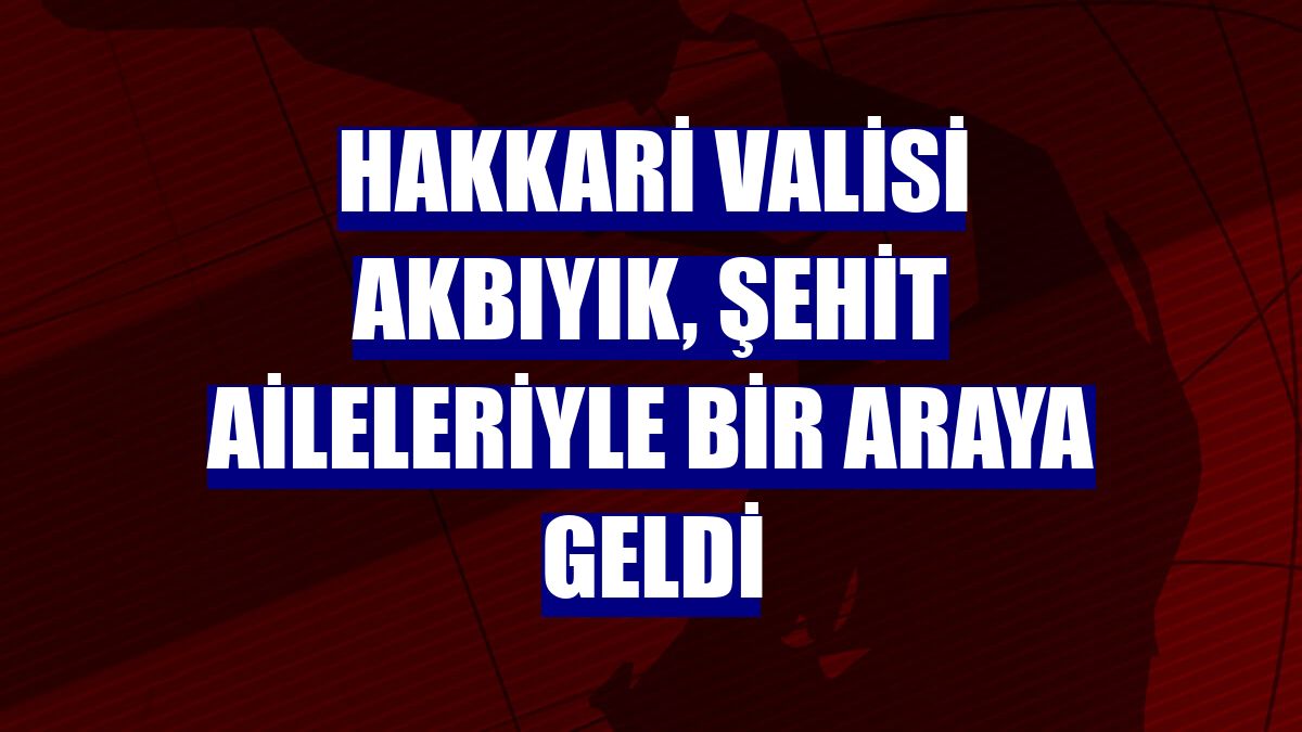 Hakkari Valisi Akbıyık, şehit aileleriyle bir araya geldi