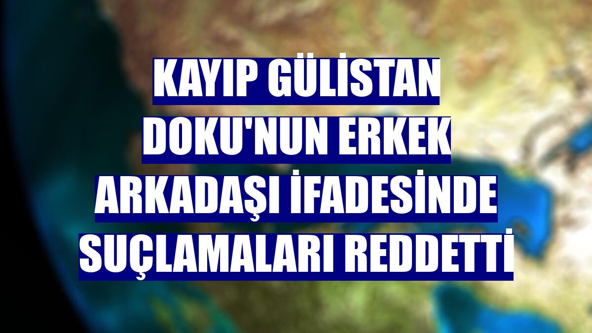 Kayıp Gülistan Doku'nun erkek arkadaşı ifadesinde suçlamaları reddetti