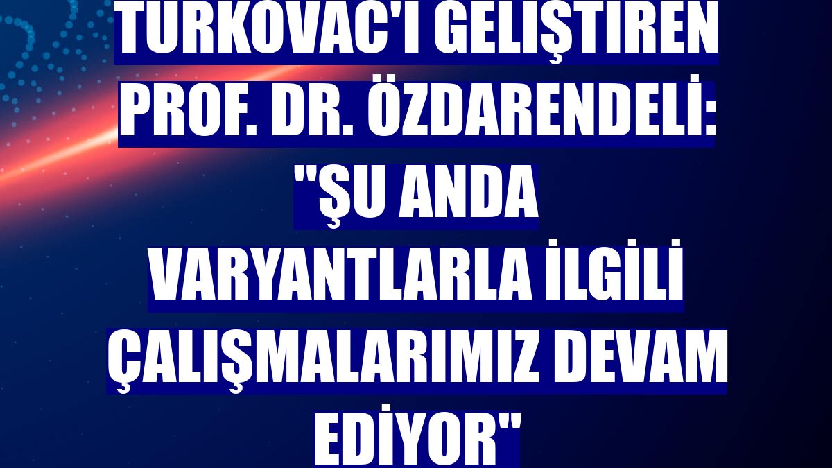 Turkovac'ı geliştiren Prof. Dr. Özdarendeli: "Şu anda varyantlarla ilgili çalışmalarımız devam ediyor"