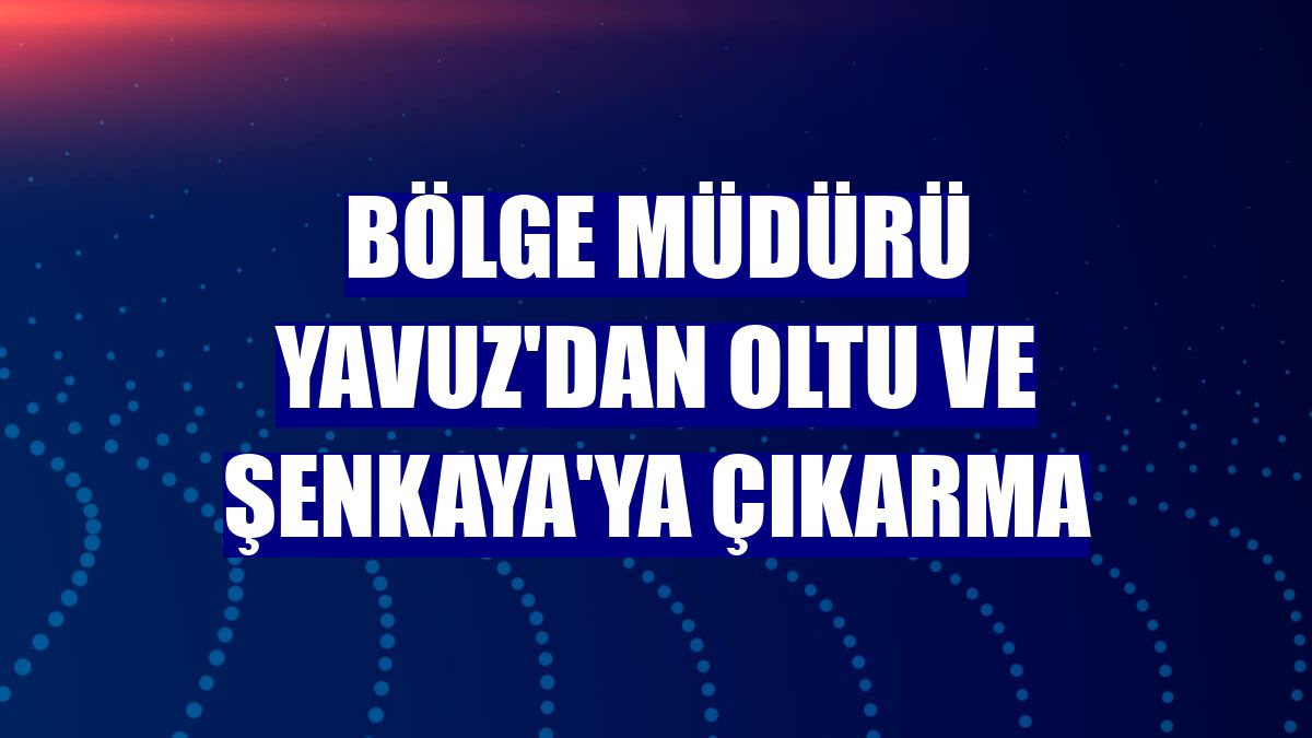 Bölge Müdürü Yavuz'dan Oltu ve Şenkaya'ya çıkarma