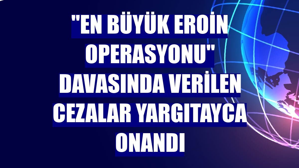 "En büyük eroin operasyonu" davasında verilen cezalar Yargıtayca onandı