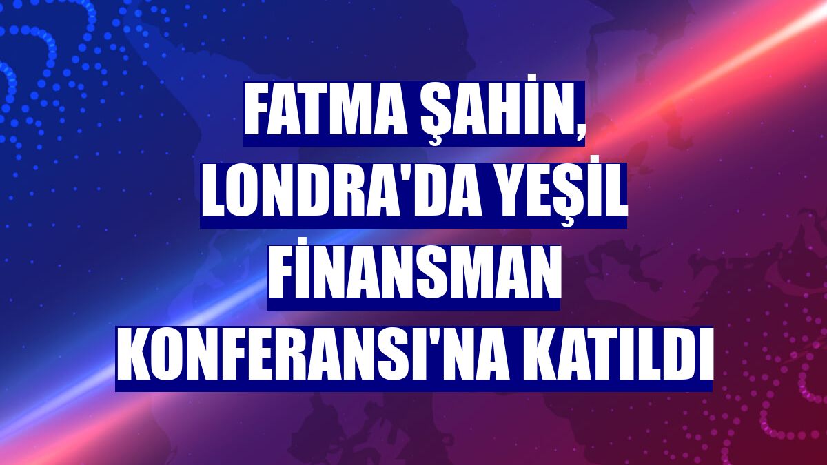 Fatma Şahin, Londra'da Yeşil Finansman Konferansı'na katıldı