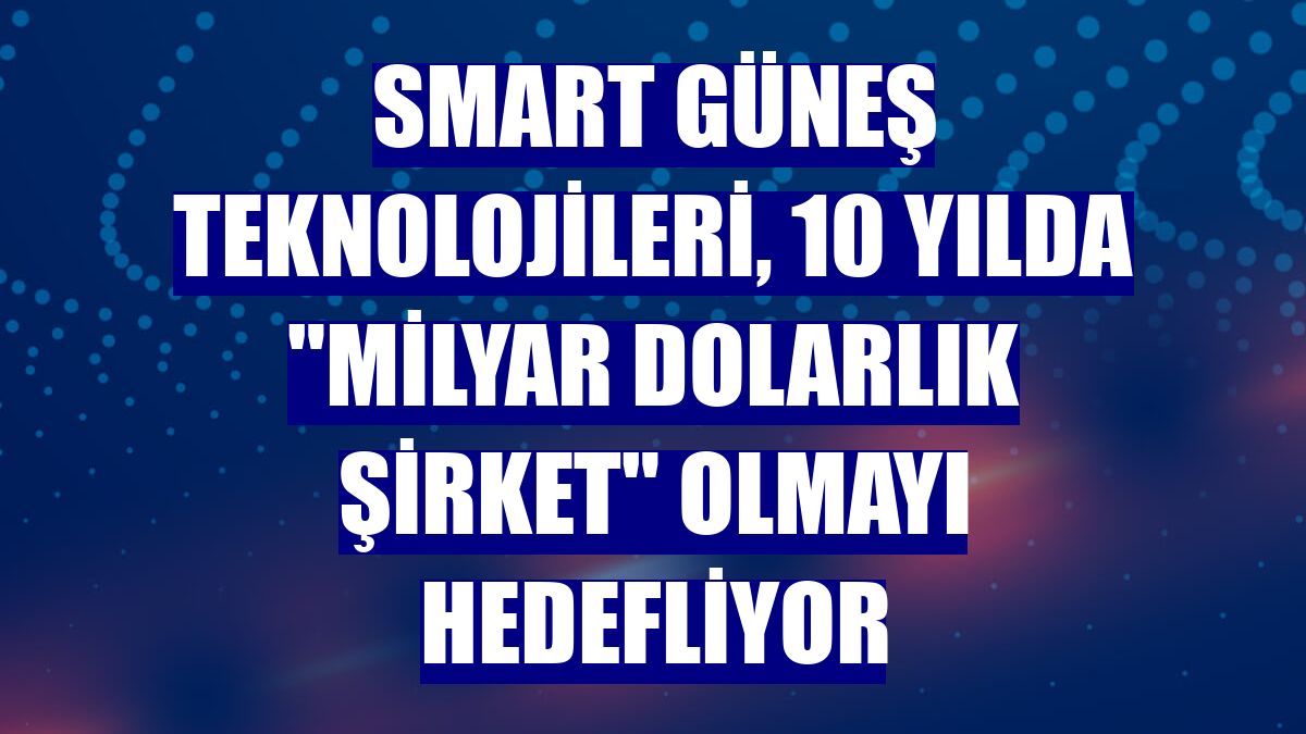Smart Güneş Teknolojileri, 10 yılda "milyar dolarlık şirket" olmayı hedefliyor