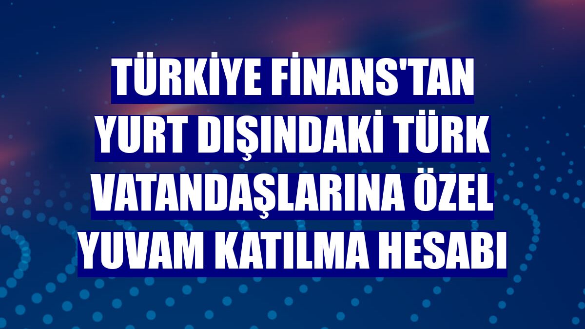 Türkiye Finans'tan yurt dışındaki Türk vatandaşlarına özel YUVAM katılma hesabı